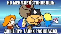 но меня не остановишь даже при таких раскладах