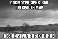 посмотри, эрик. как прекрасен мир без виртуальных очков