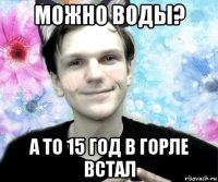 можно воды? а то 15 год в горле встал