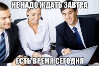 не надо ждать завтра есть время сегодня