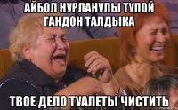 айбол нурланулы тупой гандон талдыка твое дело туалеты чистить