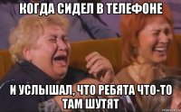 когда сидел в телефоне и услышал, что ребята что-то там шутят