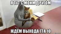 я тут с моим другом ждём выхода гта 10