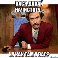 вася давай начистоту... ну как там у вас?