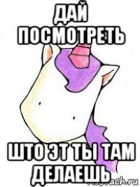 дай посмотреть што эт ты там делаешь