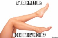 а ты имеешь ноги как у меня?