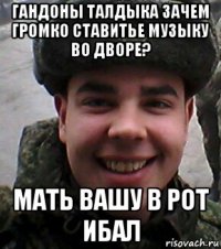 гандоны талдыка зачем громко ставитье музыку во дворе? мать вашу в рот ибал