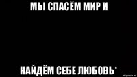 мы спасём мир и найдём себе любовь* 