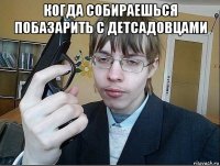 когда собираешься побазарить с детсадовцами 