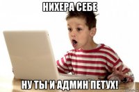 нихера себе ну ты и админ петух!