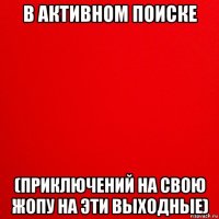 в активном поиске (приключений на свою жопу на эти выходные)