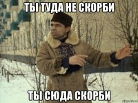 ты туда не скорби ты сюда скорби