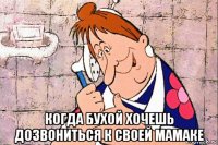  когда бухой хочешь дозвониться к своей мамаке