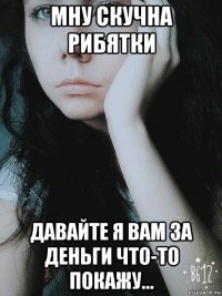 мну скучна рибятки давайте я вам за деньги что-то покажу...