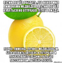путин пошёл обедать, его накормил лимонами медведев а путин пошёл купаться но оттрахал тётку в пизду. порно. лимоны. путин с медведевым. бегут ловить автобус в петербург и показывают средние пальцы пассажирам. автобус поехал.