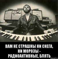  вам не страшны ни снега, ни морозы - радиоактивные, блять