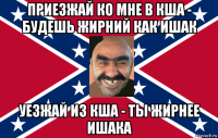 приезжай ко мне в кша - будешь жирний как ишак уезжай из кша - ты жирнее ишака