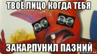 твоё лицо когда тебя закарпунил пазний