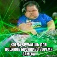 когда врубаешь для поциков музяку во воремя замеса