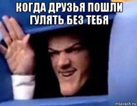 когда друзья пошли гулять без тебя 