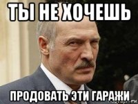 ты не хочешь продовать эти гаражи