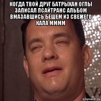 когда твой друг батрыхан оглы записал псайтранс альбом вмазавшись бешем из свежего кала мммм 