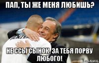 пап, ты же меня любишь? не ссы сынок, за тебя порву любого!