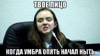 твое лицо когда умбра опять начал ныть