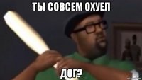 ты совсем охуел дог?