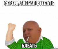 серега, заебал стебать блеать