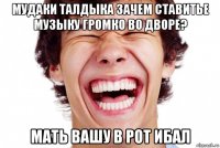 мудаки талдыка зачем ставитье музыку громко во дворе? мать вашу в рот ибал