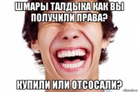 шмары талдыка как вы получили права? купили или отсосали?
