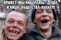 привет! мы либералы, "душа и лицо" общества, ахаха!!! 
