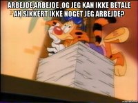 arbejde,arbejde ,og jeg kan ikke betale ah sikkert ikke noget jeg arbejde? 