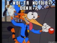 bạn biết rằng tôi bị điên hả? 