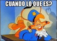 cuando lo que es? 