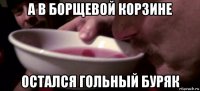 а в борщевой корзине остался гольный буряк