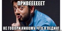 привеееееет не говори никому, что я педик!