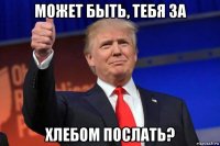 может быть, тебя за хлебом послать?
