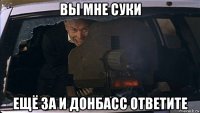 вы мне суки ещё за и донбасс ответите