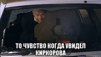  то чувство когда увидел киркорова