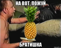 на вот, пожуй братишка