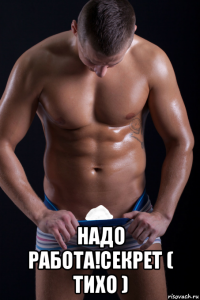  надо работа!секрет ( тихо )