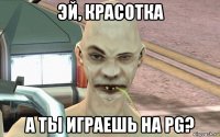 эй, красотка а ты играешь на pg?