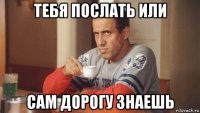 тебя послать или сам дорогу знаешь
