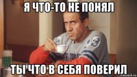 я что-то не понял ты что в себя поверил