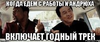 когда едем с работы и андрюха включает годный трек