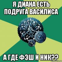 я диана есть подруга василиса а где фэш и ник??