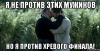 я не против этих мужиков но я против хревого финала!