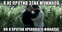 я не против этих мужиков но я против хренового финала!
